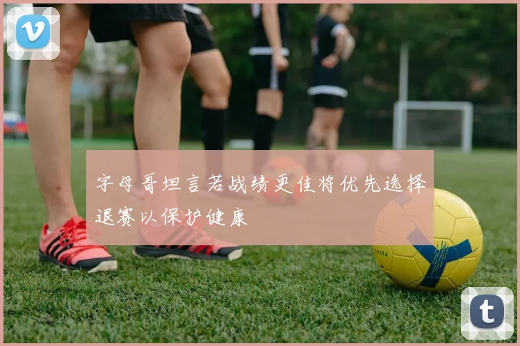 字母哥坦言若战绩更佳将优先选择退赛以保护健康