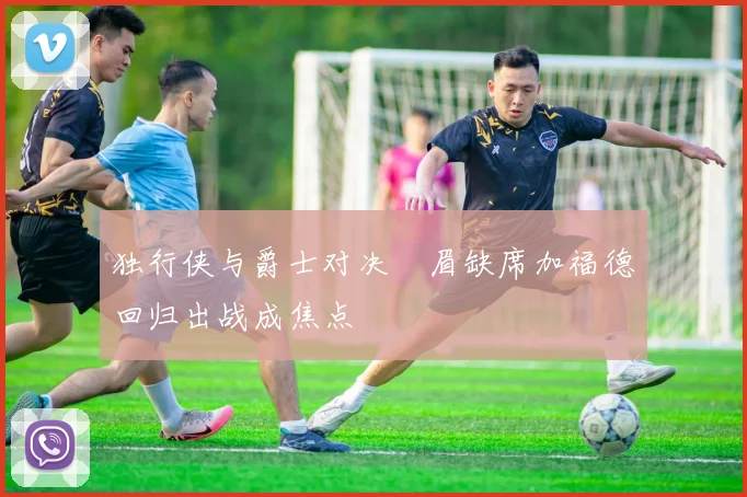 独行侠与爵士对决濃眉缺席加福德回归出战成焦点