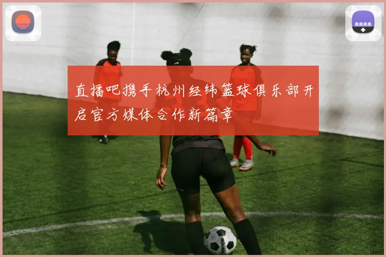 直播吧携手杭州经纬篮球俱乐部开启官方媒体合作新篇章