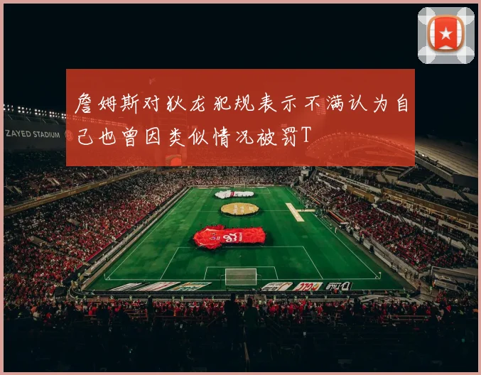 詹姆斯对狄龙犯规表示不满认为自己也曾因类似情况被罚T