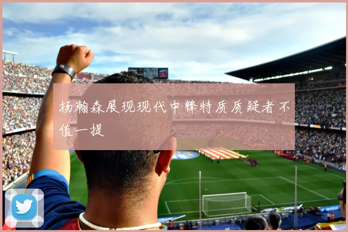 杨瀚森展现现代中锋特质质疑者不值一提