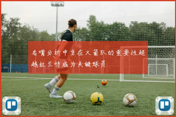 名嘴分析申京在火箭队的重要性超越杜兰特成为关键球员