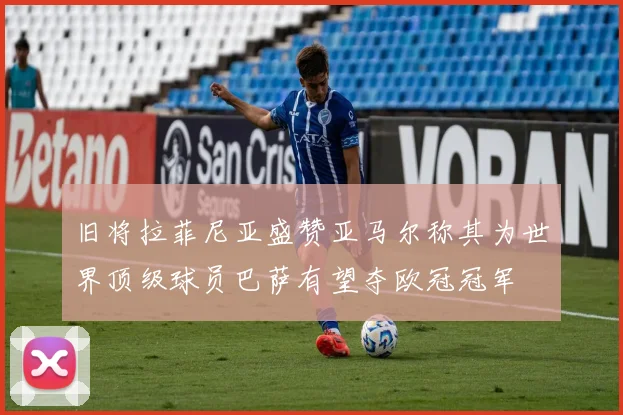 旧将拉菲尼亚盛赞亚马尔称其为世界顶级球员巴萨有望夺欧冠冠军