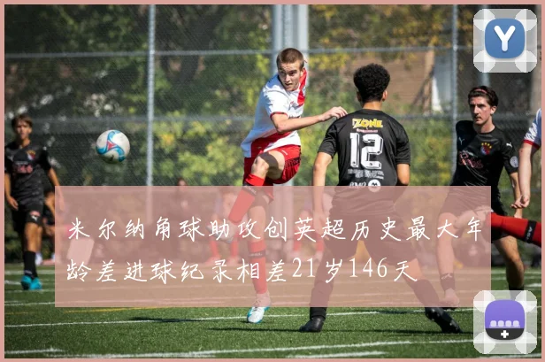 米尔纳角球助攻创英超历史最大年龄差进球纪录相差21岁146天