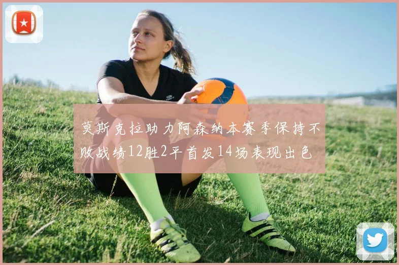 莫斯克拉助力阿森纳本赛季保持不败战绩12胜2平首发14场表现出色
