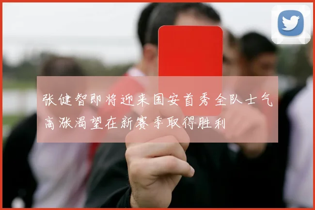 张健智即将迎来国安首秀全队士气高涨渴望在新赛季取得胜利