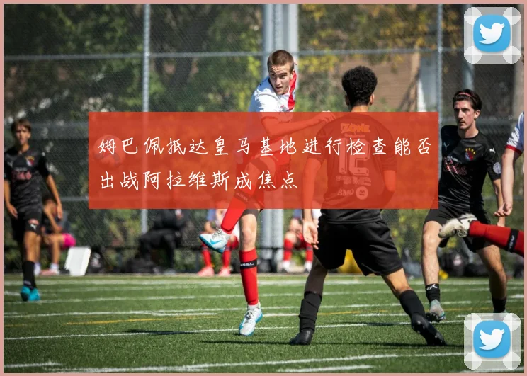 姆巴佩抵达皇马基地进行检查能否出战阿拉维斯成焦点