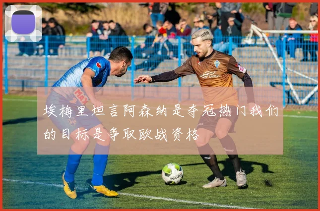 埃梅里坦言阿森纳是夺冠热门我们的目标是争取欧战资格