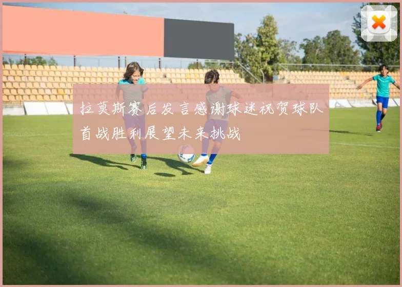 拉莫斯赛后发言感谢球迷祝贺球队首战胜利展望未来挑战