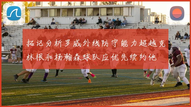 拓记分析罗威外线防守能力超越克林根和杨瀚森球队应优先续约他