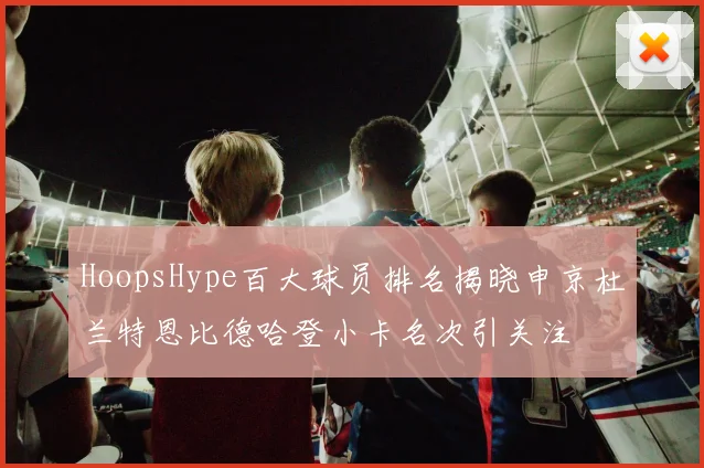 HoopsHype百大球员排名揭晓申京杜兰特恩比德哈登小卡名次引关注