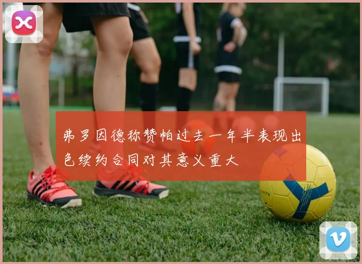 弗罗因德称赞帕过去一年半表现出色续约合同对其意义重大