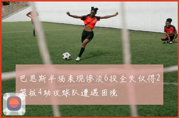 巴恩斯半场表现惨淡6投全失仅得2篮板4助攻球队遭遇困境