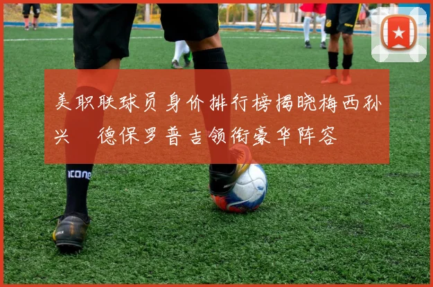 美职联球员身价排行榜揭晓梅西孙兴慜德保罗普吉领衔豪华阵容