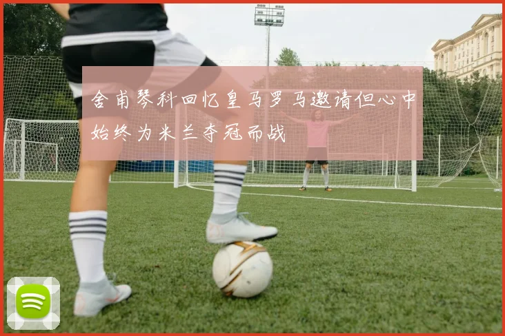 舍甫琴科回忆皇马罗马邀请但心中始终为米兰夺冠而战