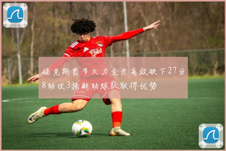 福克斯首节火力全开高效砍下27分8助攻3抢断助球队取得优势