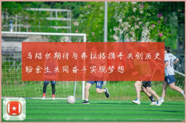 马绍尔期待与弗拉格携手共创历史盼余生共同奋斗实现梦想