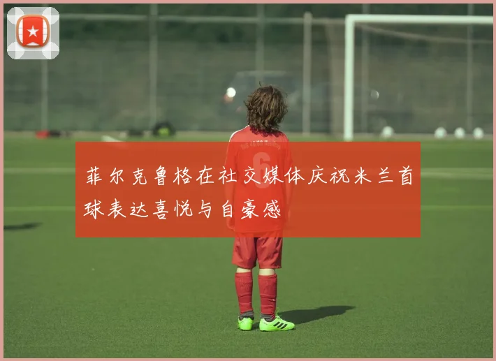 菲尔克鲁格在社交媒体庆祝米兰首球表达喜悦与自豪感