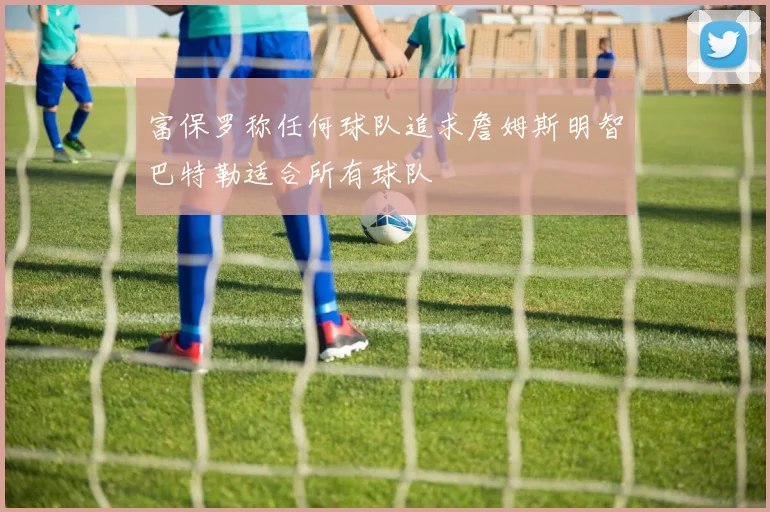 富保罗称任何球队追求詹姆斯明智巴特勒适合所有球队
