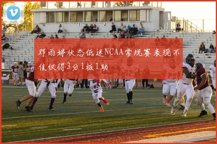 邓雨婷状态低迷NCAA常规赛表现不佳仅得3分1板1助