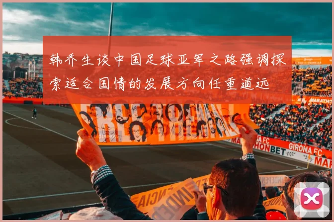 韩乔生谈中国足球亚军之路强调探索适合国情的发展方向任重道远