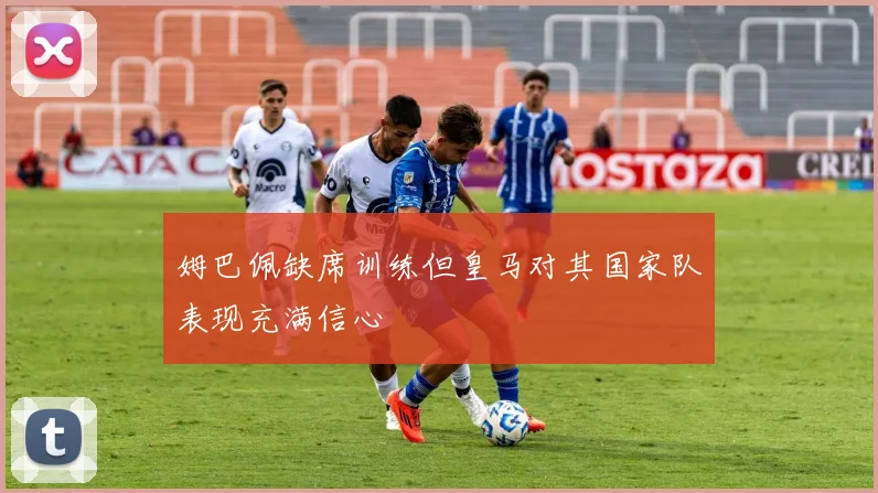 姆巴佩缺席训练但皇马对其国家队表现充满信心