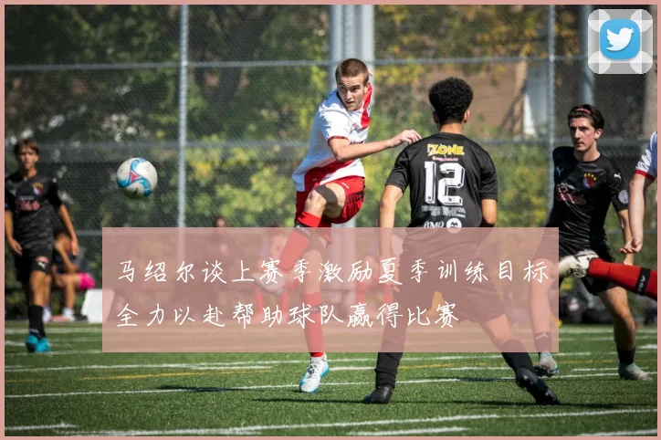 马绍尔谈上赛季激励夏季训练目标全力以赴帮助球队赢得比赛