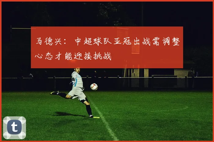 马德兴：中超球队亚冠出战需调整心态才能迎接挑战