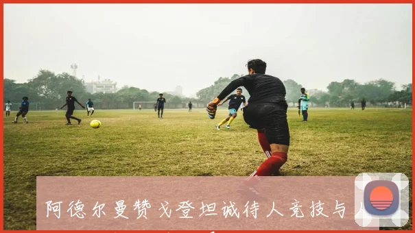 阿德尔曼赞戈登坦诚待人竞技与人格双双提升引人瞩目