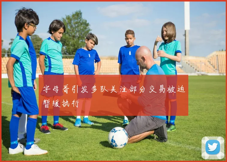 字母哥引发多队关注部分交易被迫暂缓执行
