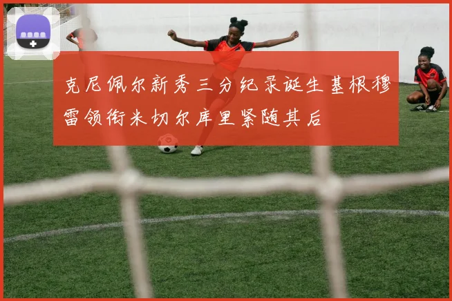 克尼佩尔新秀三分纪录诞生基根穆雷领衔米切尔库里紧随其后