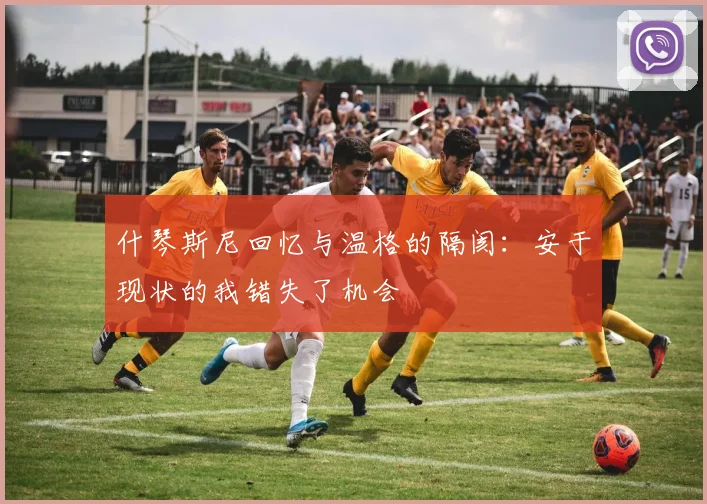 什琴斯尼回忆与温格的隔阂：安于现状的我错失了机会