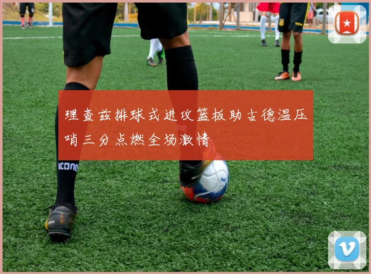 理查兹排球式进攻篮板助古德温压哨三分点燃全场激情