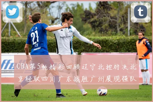 CBA第5轮精彩回顾辽宁北控对决北京轻取四川广东战胜广州展现强队风范
