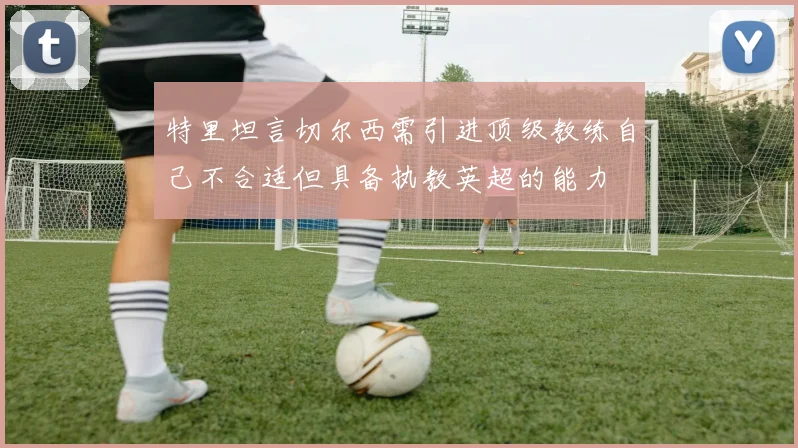 特里坦言切尔西需引进顶级教练自己不合适但具备执教英超的能力