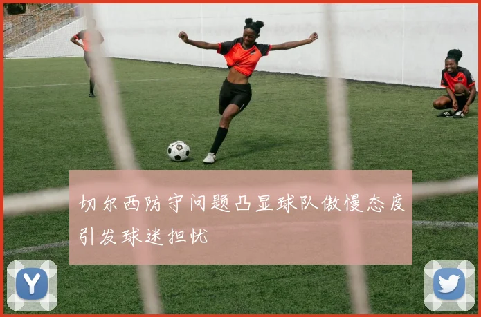 切尔西防守问题凸显球队傲慢态度引发球迷担忧