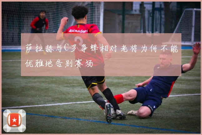 萨拉赫与C罗争锋相对老将为何不能优雅地告别赛场