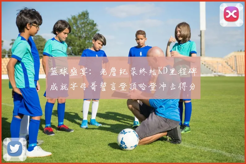 篮球盛宴：老詹纪录终结KD里程碑成就字母哥誓言登顶哈登冲击得分前十