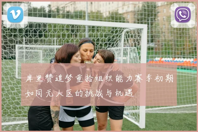 库里赞追梦重拾组织能力赛季初期如同无人区的挑战与机遇