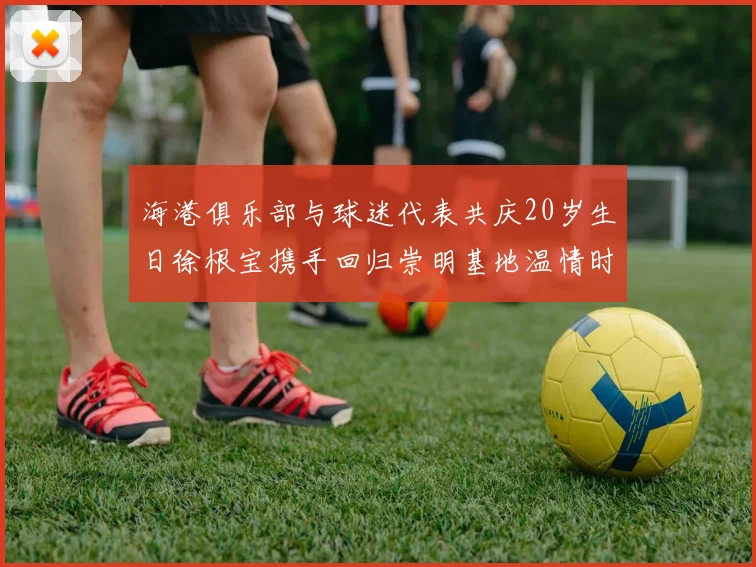海港俱乐部与球迷代表共庆20岁生日徐根宝携手回归崇明基地温情时刻