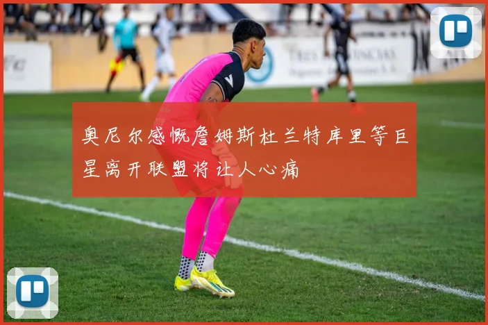 奥尼尔感慨詹姆斯杜兰特库里等巨星离开联盟将让人心痛