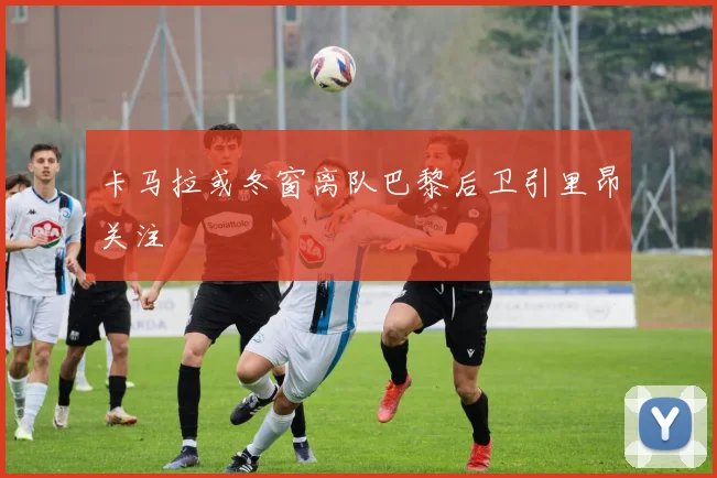 卡马拉或冬窗离队巴黎后卫引里昂关注