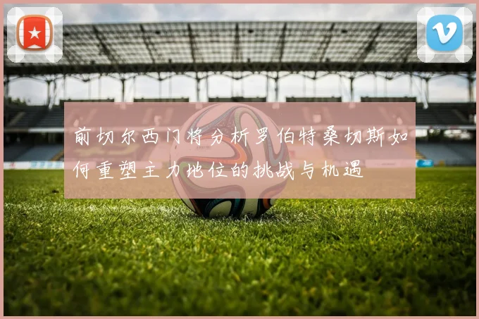 前切尔西门将分析罗伯特桑切斯如何重塑主力地位的挑战与机遇