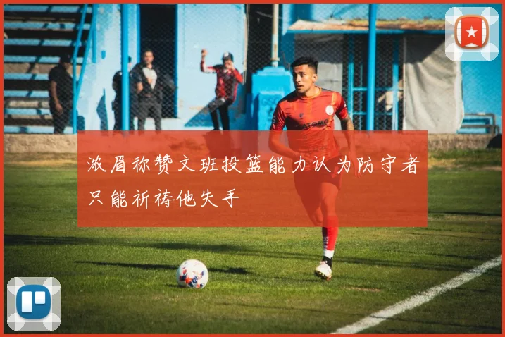 浓眉称赞文班投篮能力认为防守者只能祈祷他失手