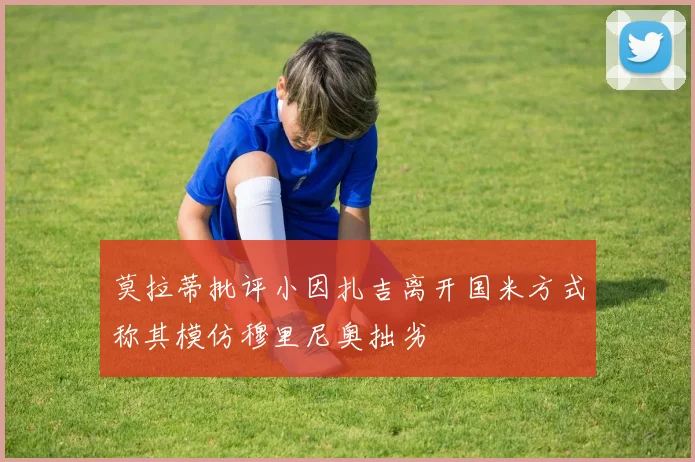 莫拉蒂批评小因扎吉离开国米方式称其模仿穆里尼奥拙劣