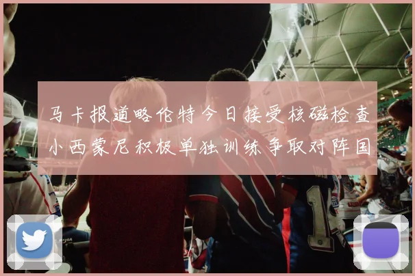 马卡报道略伦特今日接受核磁检查小西蒙尼积极单独训练争取对阵国米出场