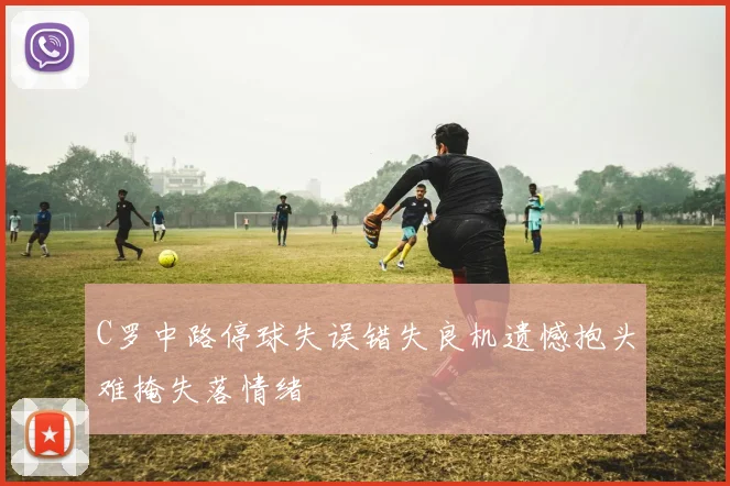 C罗中路停球失误错失良机遗憾抱头难掩失落情绪