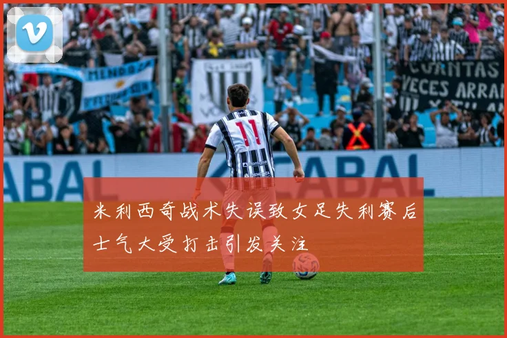 米利西奇战术失误致女足失利赛后士气大受打击引发关注